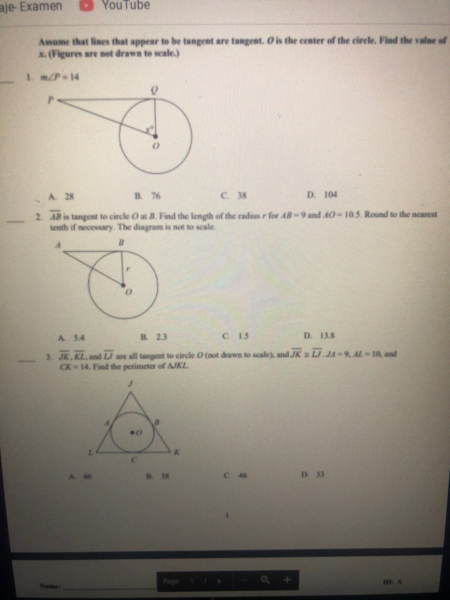 aje- Examen
YouTube
Assume that lines that appear to be tangent are tangent. O is the center of the circle. Find the value of
x.(Figures are not drawn to scale.)
I m/P-14
A. 28
B. 76
C. 38
D. 104
2. AB is tangent to circle O at B. Find the length of the radius r for AB-9 and A0-105. Round to the nearest
tenth if necessary The diagram is not to scale.
A 5.4
B. 23
C. 15
D. 138
3. JK.KL, and LJ are all tangent to eircle O (not drawn to scale), and JK = L JA=9, AL = 10, and
CK 14. Find the perimeter of AJKL.
B. 38
C 46
D. 33
Page
ID: A
Name:
