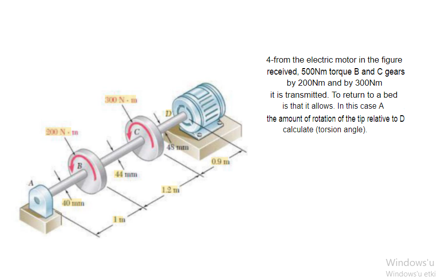 4-from the electric motor in the figure
received, 500Nm torque B and C gears
by 200Nm and by 300NM
it is transmitted. To return to a bed
is that it allows. In this case A
300 N-m
D
the amount of rotation of the tip relative to D
calculate (torsion angle).
200 N - m
| 48 mm
0.9 m
B
44 mm
1.2 m
40 mm
1m
Windows'u
Windows'u etki
