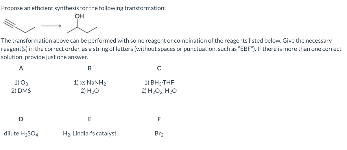 Propose an efficient synthesis for the following transformation:
OH
The transformation above can be performed with some reagent or combination of the reagents listed below. Give the necessary
reagent(s) in the correct order, as a string of letters (without spaces or punctuation, such as "EBF"). If there is more than one correct
solution, provide just one answer.
A
В
C
1) O3
2) DMS
1) xs NaNH2
2) H20
1) BH3-THF
2) H2O2, H20
D
E
F
dilute H2SO4
H2, Lindlar's catalyst
Br2
