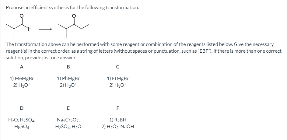 Propose an efficient synthesis for the following transformation:
TH
The transformation above can be performed with some reagent or combination of the reagents listed below. Give the necessary
reagent(s) in the correct order, as a string of letters (without spaces or punctuation, such as "EBF"). If there is more than one correct
solution, provide just one answer.
A
B
1) MeMgBr
2) H30*
1) PhMgBr
2) H3O*
1) EtMgBr
2) H30*
D
E
F
H20, H2SO4,
H8SO4
Na2Cr207,
H2SO4, H20
1) R2BH
2) H2O2, NaOH
