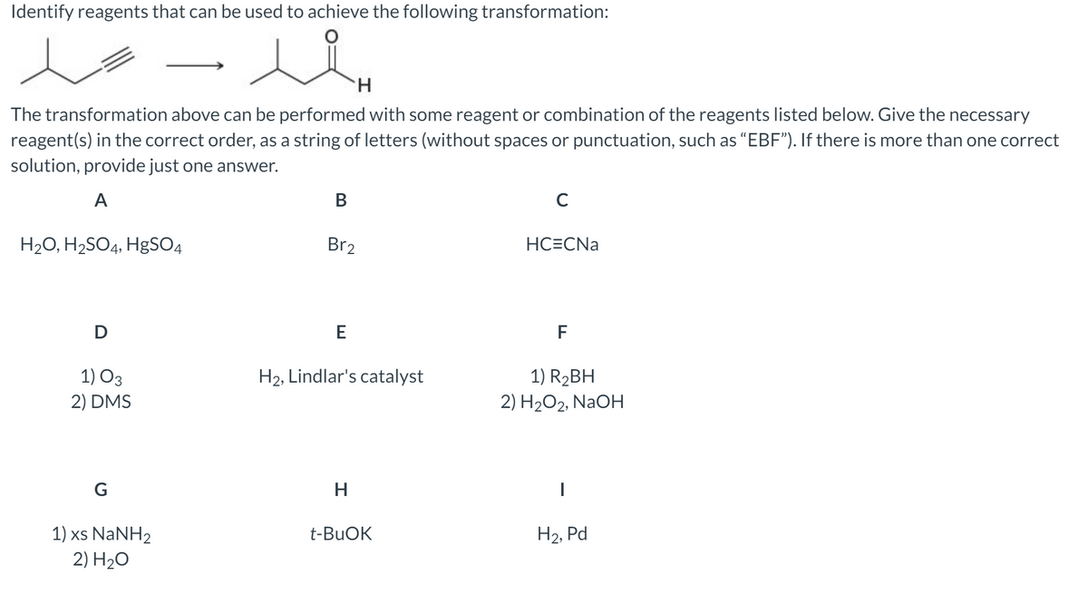 Identify reagents that can be used to achieve the following transformation:
H.
The transformation above can be performed with some reagent or combination of the reagents listed below. Give the necessary
reagent(s) in the correct order, as a string of letters (without spaces or punctuation, such as “EBF"). If there is more than one correct
solution, provide just one answer.
A
B
C
H20, H2SO4, HgSO4
Br2
HC=CNa
D
E
F
1) O3
H2, Lindlar's catalyst
1) R2BH
2) DMS
2) H2O2, NaOH
G
H
1) xs NaNH2
2) H2O
t-BUOK
Н2, Pd
