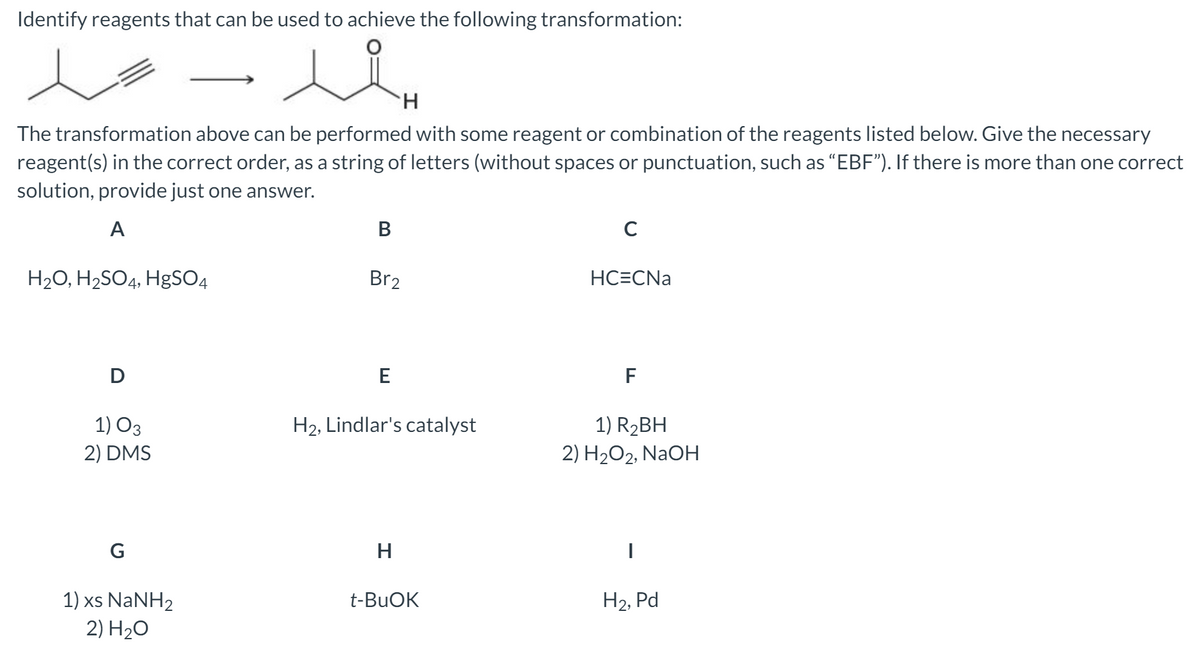 Identify reagents that can be used to achieve the following transformation:
lo
H.
The transformation above can be performed with some reagent or combination of the reagents listed below. Give the necessary
reagent(s) in the correct order, as a string of letters (without spaces or punctuation, such as "EBF"). If there is more than one correct
solution, provide just one answer.
A
В
C
H20, H2SO4, HgSO4
Br2
HC=CNa
D
E
F
1) O3
1) R2BH
2) H2O2, NAOH
H2, Lindlar's catalyst
2) DMS
G
H
1) xs NANH2
2) H20
t-BUOK
H2, Pd
