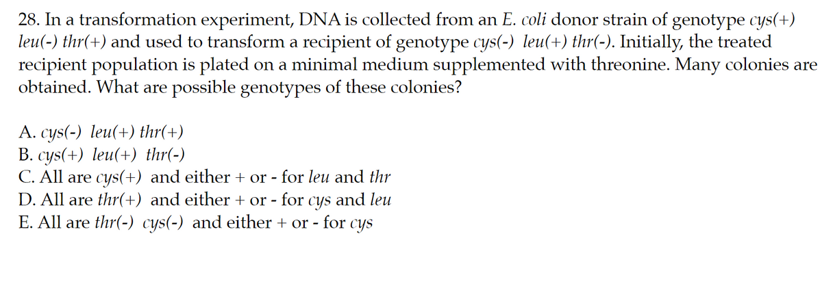 28. In a transformation experiment, DNA is collected from an E. coli donor strain of genotype cys(+)
leu(-) thr(+) and used to transform a recipient of genotype cys(-) leu(+) thr(-). Initially, the treated
recipient population is plated on a minimal medium supplemented with threonine. Many colonies are
obtained. What are possible genotypes of these colonies?
A. cys(-) leu(+) thr(+)
B. cys(+) leu(+) thr(-)
C. All are cys(+) and either + or - for leu and thr
D. All are thr(+) and either + or - for cys and leu
E. All are thr(-) cys(-) and either + or -
- for
CYS

