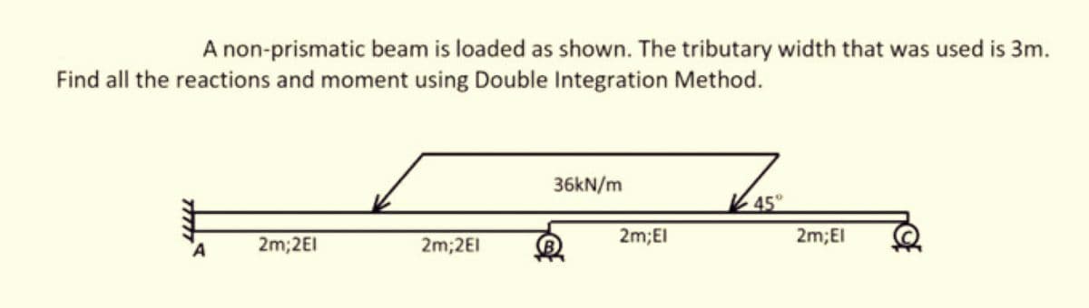 A non-prismatic beam is loaded as shown. The tributary width that was used is 3m.
Find all the reactions and moment using Double Integration Method.
A
2m;2EI
2m;2El
36kN/m
2m;El
45°
2m;El