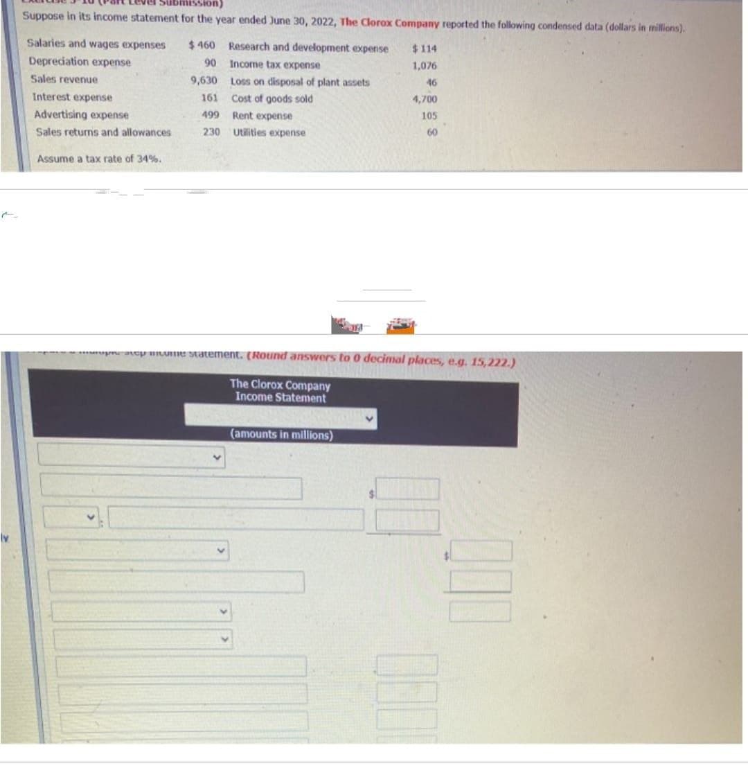 Submission)
Suppose in its income statement for the year ended June 30, 2022, The Clorox Company reported the following condensed data (dollars in millions).
Salaries and wages expenses
Depreciation expense
Sales revenue
Interest expense
Advertising expense
Sales returns and allowances
Assume a tax rate of 34%.
$460
90
9,630
161
499
230
Research and development expense
Income tax expense
Loss on disposal of plant assets
Cost of goods sold
Rent expense
Utilities expense
a bitume statement. (Round answers to 0 decimal places, e.g. 15,222.)
The Clorox Company
Income Statement
(amounts in millions)
$114
1,076
46
4,700
105
60
$
000