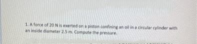 1. A force of 20 N is exerted on a piston confining an oil in a circular cylinder with
an inside diameter 2.5 m. Compute the pressure.