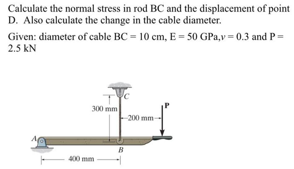 Calculate the normal stress in rod BC and the displacement of point
D. Also calculate the change in the cable diameter.
Given: diameter of cable BC = 10 cm, E = 50 GPa,v = 0.3 and P =
2.5 KN
A
300 mm
400 mm
-200 mm-
B
1