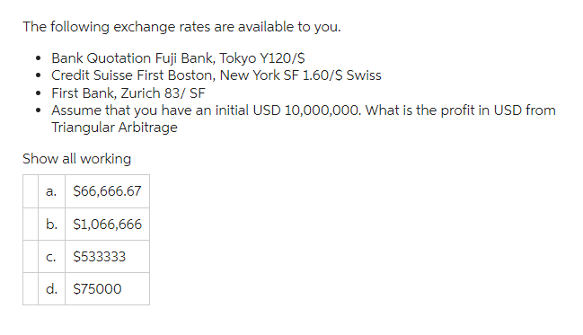 The following exchange rates are available to you.
• Bank Quotation Fuji Bank, Tokyo Y120/$
• Credit Suisse First Boston, New York SF 1.60/$ Swiss
First Bank, Zurich 83/ SF
• Assume that you have an initial USD 10,000,000. What is the profit in USD from
Triangular Arbitrage
Show all working
a. $66,666.67
b. $1,066,666
$533333
C.
d. $75000