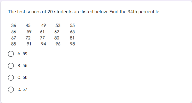 The test scores of 20 students are listed below. Find the 34th percentile.
36
56
45
59
72
67
85
OA. 59
91
B. 56
C. 60
D. 57
49
53
61
62
77 80
94
96
55
65
81
98