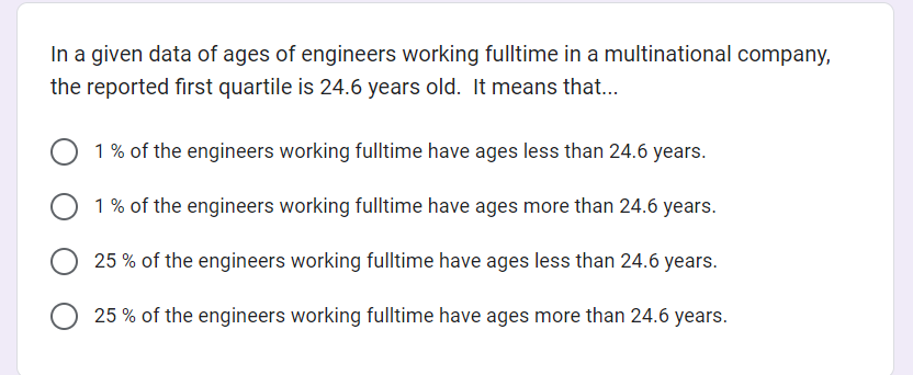 In a given data of ages of engineers working fulltime in a multinational company,
the reported first quartile is 24.6 years old. It means that...
1% of the engineers working fulltime have ages less than 24.6 years.
1% of the engineers working fulltime have ages more than 24.6 years.
25% of the engineers working fulltime have ages less than 24.6 years.
25% of the engineers working fulltime have ages more than 24.6 years.