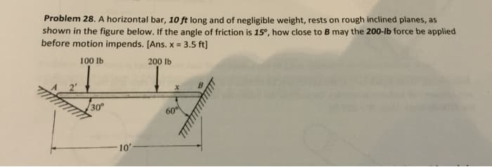 Problem 28. A horizontal bar, 10 ft long and of negligible weight, rests on rough inclined planes, as
shown in the figure below. If the angle of friction is 15°, how close to B may the 200-lb force be applied
before motion impends. [Ans. x = 3.5 ft]
100 lb
200 lb
30
10'
