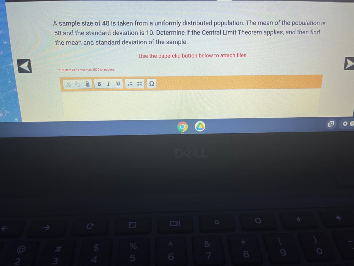 A sample size of 40 is taken from a uniformly distributed population. The mean of the population is
50 and the standard deviation is 10. Determine if the Central Limit Theorem applies, and then find
the mean and standard deviation of the sample.
Use the paperclip button below to attach files.
Student can enter max 3500 characters
BIU
DELL
24
4.
