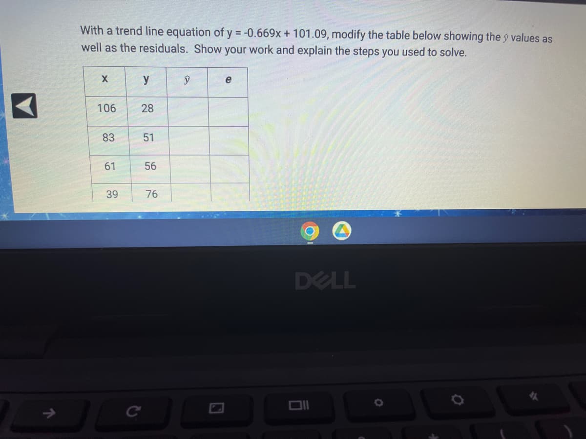 ### Introduction
In statistical analysis, a trend line (or line of best fit) is a straight line that best represents the data on a scatter plot. This line can be used to predict future points. Given a trend line equation, we can modify the existing dataset to include the predicted values (\(\hat{y}\)) and the residuals (\(e\)), which represent the differences between the observed values and the predicted values.

### Problem Statement
Given the trend line equation:
\[ y = -0.669x + 101.09 \]

Modify the table below to show the \(\hat{y}\) values as well as the residuals (\(e\)).

### Original Table
\[
\begin{array}{c|c|c|c}
x & y & \hat{y} & e \\
\hline
106 & 28 &  &  \\
83 & 51 &  &  \\
61 & 56 &  &  \\
39 & 76 &  &  \\
\end{array}
\]

The columns in the table are defined as follows:
- \(x\): Independent variable
- \(y\): Actual dependent variable
- \(\hat{y}\): Predicted value from the trend line equation
- \(e\): Residual (difference between \(y\) and \(\hat{y}\))

### Steps to Solve
1. **Calculate \(\hat{y}\)**: Use the trend line equation \( y = -0.669x + 101.09 \) to find the predicted value for each \(x\).
2. **Calculate Residuals (\(e\))**: Subtract the predicted value (\(\hat{y}\)) from the actual value (\(y\)).

Let's go through each calculation step-by-step:

#### For \(x = 106\):
\[ \hat{y} = -0.669(106) + 101.09 = -70.914 + 101.09 = 30.176 \]
\[ e = y - \hat{y} = 28 - 30.176 = -2.176 \]

#### For \(x = 83\):
\[ \hat{y} = -0.669(83) + 101.09 = -55.527 + 101.09 = 45.563 \]
\[ e = y