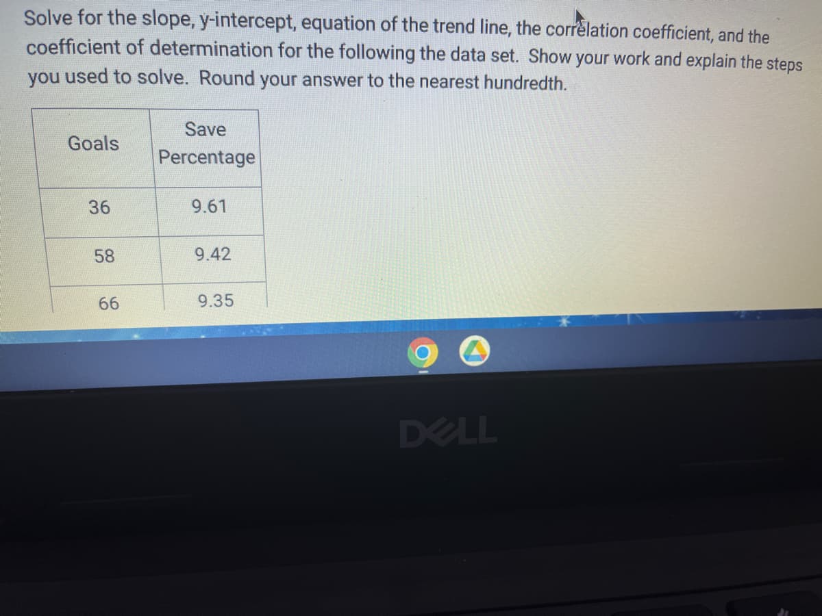 ### Educational Website Content

---

**Title: Understanding Linear Regression: Solving for Slope, y-Intercept, Equation of the Trend Line, Correlation Coefficient, and Coefficient of Determination**

**Problem Statement:**

Solve for the slope, y-intercept, equation of the trend line, the correlation coefficient, and the coefficient of determination for the following dataset. Show your work and explain the steps you used to solve. Round your answer to the nearest hundredth.

**Dataset:**

| Goals | Save Percentage |
|-------|------------------|
| 36    | 9.61             |
| 58    | 9.42             |
| 66    | 9.35             |

**Explanation: Deconstructing Linear Regression Analysis**

1. **Identify Variables:**
   - Independent Variable (X): Goals
   - Dependent Variable (Y): Save Percentage

2. **Calculate the Slope (m):**
   The slope of a line in linear regression is calculated using the formula:
   \[
   m = \frac{n(\sum{xy}) - (\sum{x})(\sum{y})}{n(\sum{x^2}) - (\sum{x})^2}
   \]
   Where:
   - \( n \) is the number of data points,
   - \( x \) are the values of the independent variable (Goals),
   - \( y \) are the values of the dependent variable (Save Percentage).

3. **Calculate the y-Intercept (b):**
   The y-intercept is calculated using the formula:
   \[
   b = \frac{\sum{y} \cdot \sum{x^2} - \sum{x} \cdot \sum{xy}}{n \cdot \sum{x^2} - (\sum{x})^2}
   \]

4. **Equation of the Trend Line:**
   The linear equation is given by:
   \[
   y = mx + b
   \]

5. **Correlation Coefficient (r):**
   The correlation coefficient is given by:
   \[
   r = \frac{n(\sum{xy}) - (\sum{x})(\sum{y})}{\sqrt{[n(\sum{x^2}) - (\sum{x})^2][n(\sum{y^2}) - (\sum{y})^2]}}
   \]

6. **Coefficient