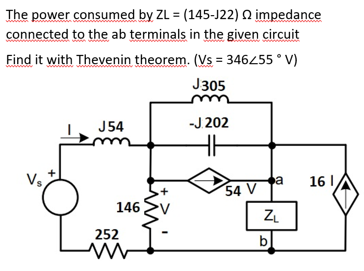 The power consumed by ZL = (145-J22) Q impedance
connected to the ab terminals in the given circuit
Find it with Thevenin theorem. (Vs = 346255 ° V)
J305
J54
-J.202
Vs,
a
16 I
54 V
146
ZL
252
b
+
