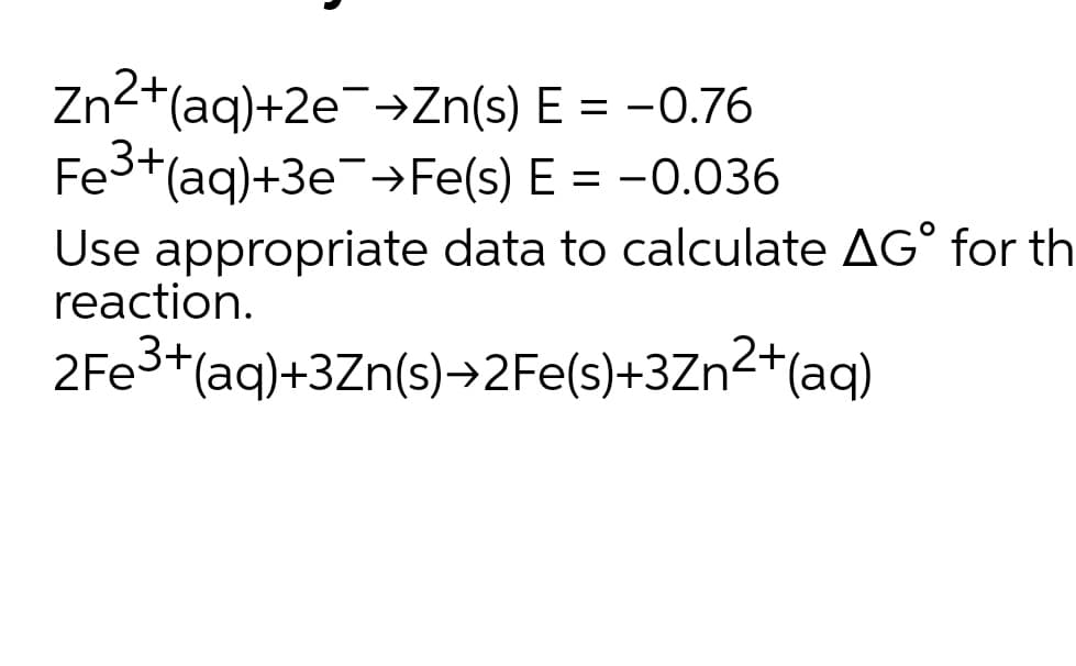 Zn2+(aq)+2e¯→Zn(s) E = -0.76
Fe3+(aq)+3e¯→Fe(s) E = -0.036
Use appropriate data to calculate AG° for th
reaction.
2FE3+(aq)+3Zn(s)→2FE(s)+3Zn2+(aq)
