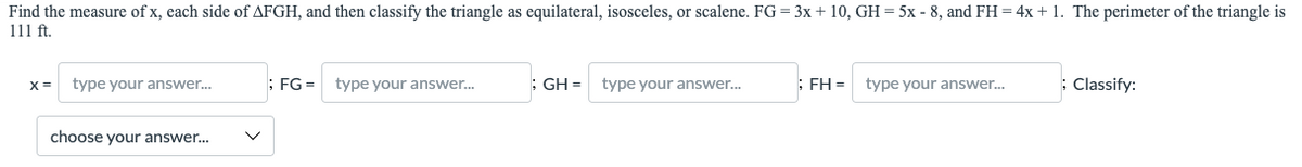 Find the measure of x, each side of AFGH, and then classify the triangle as equilateral, isosceles, or scalene. FG = 3x + 10, GH = 5x - 8, and FH = 4x + 1. The perimeter of the triangle is
111 ft.
X =
type your answer.
; FG = type your answer.
; GH =
type your answer.
: FH =
type your answer.
: Classify:
choose your answer...
