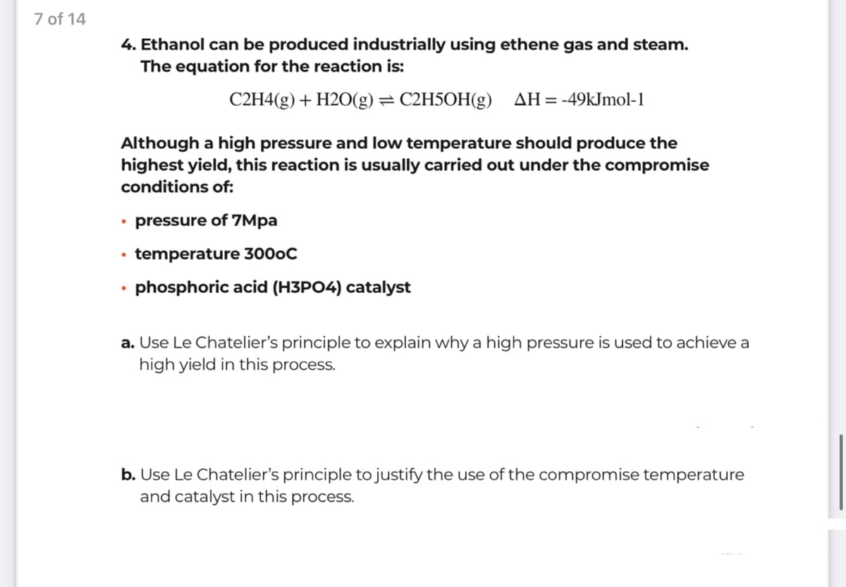 7 of 14
4. Ethanol can be produced industrially using ethene gas and steam.
The equation for the reaction is:
C2H4(g) + H2O(g) = C2H5OH(g) AH=-49kJmol-1
Although a high pressure and low temperature should produce the
highest yield, this reaction is usually carried out under the compromise
conditions of:
• pressure of 7Mpa
temperature 3000C
phosphoric acid (H3PO4) catalyst
a. Use Le Chatelier's principle to explain why a high pressure is used to achieve a
high yield in this process.
b. Use Le Chatelier's principle to justify the use of the compromise temperature
and catalyst in this process.
