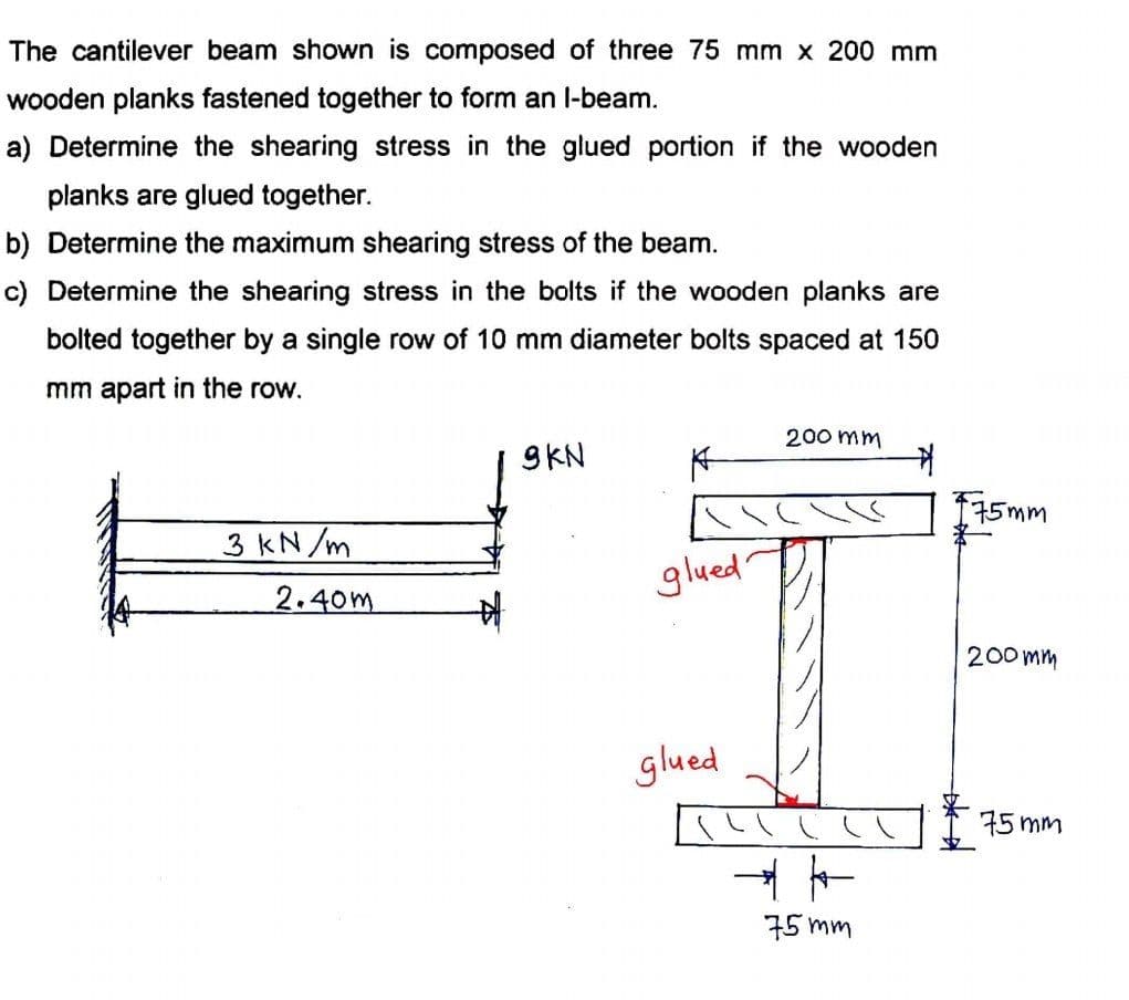 The cantilever beam shown is composed of three 75 mm x 200 mm
wooden planks fastened together to form an l-beam.
a) Determine the shearing stress in the glued portion if the wooden
planks are glued together.
b) Determine the maximum shearing stress of the beam.
c) Determine the shearing stress in the bolts if the wooden planks are
bolted together by a single row of 10 mm diameter bolts spaced at 150
mm apart in the row.
9KN
200 mm
不
175mm
3 KN /m
glued
2.40m
200 mm
glued
75 mm
75 mm
一*-
