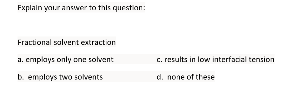 Explain your answer to this question:
Fractional solvent extraction
a. employs only one solvent
c. results in low interfacial tension
b. employs two solvents
d. none of these
