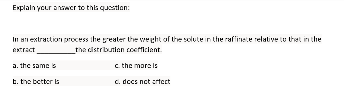 Explain your answer to this question:
In an extraction process the greater the weight of the solute in the raffinate relative to that in the
extract
the distribution coefficient.
a. the same is
c. the more is
b. the better is
d. does not affect
