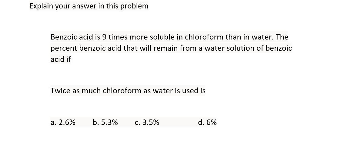 Explain your answer in this problem
Benzoic acid is 9 times more soluble in chloroform than in water. The
percent benzoic acid that will remain from a water solution of benzoic
acid if
Twice as much chloroform as water is used is
a. 2.6%
b. 5.3%
c. 3.5%
d. 6%
