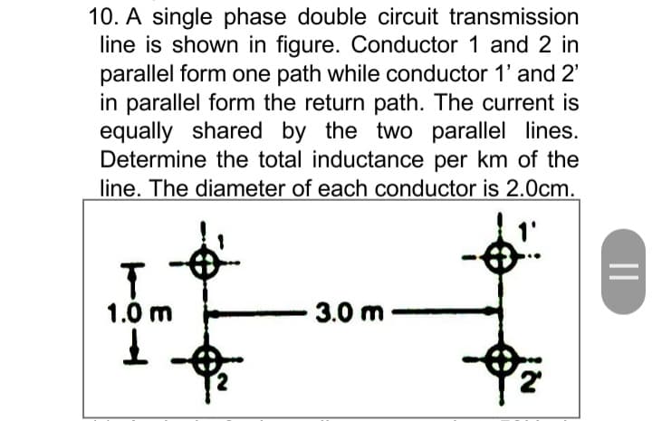 10. A single phase double circuit transmission
line is shown in figure. Conductor 1 and 2 in
parallel form one path while conductor 1' and 2'
in parallel form the return path. The current is
equally shared by the two parallel lines.
Determine the total inductance per km of the
line. The diameter of each conductor is 2.0cm.
1.0 m
3.0 m-
||
