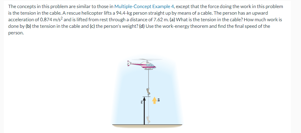 The concepts in this problem are similar to those in Multiple-Concept Example 4, except that the force doing the work in this problem
is the tension in the cable. A rescue helicopter lifts a 94.4-kg person straight up by means of a cable. The person has an upward
acceleration of 0.874 m/s² and is lifted from rest through a distance of 7.62 m. (a) What is the tension in the cable? How much work is
done by (b) the tension in the cable and (c) the person's weight? (d) Use the work-energy theorem and find the final speed of the
person.
>