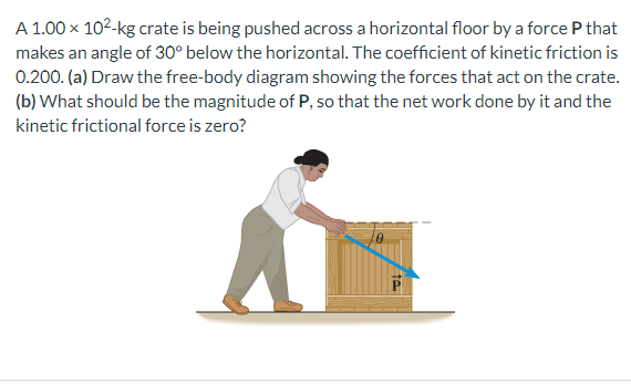 A 1.00 x 10²-kg crate is being pushed across a horizontal floor by a force P that
makes an angle of 30° below the horizontal. The coefficient of kinetic friction is
0.200. (a) Draw the free-body diagram showing the forces that act on the crate.
(b) What should be the magnitude of P, so that the net work done by it and the
kinetic frictional force is zero?