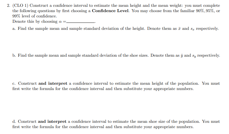 2. (CLO 1) Construct a confidence interval to estimate the mean height and the mean weight: you must complete
the following questions by first choosing a Confidence Level. You may choose from the familiar 90%,95%, or
99% level of confidence.
Denote this by choosing a =-
a. Find the sample mean and sample standard deviation of the height. Denote them as and s8z respectively.
b. Find the sample mean and sample standard deviation of the shoe sizes. Denote them as j and sy respectively.
c. Construct and interpret a confidence interval to estimate the mean height of the population. You must
first write the formula for the confidence interval and then substitute your appropriate numbers.
d. Construct and interpret a confidence interval to estimate the mean shoe size of the population. You must
first write the formula for the confidence interval and then substitute your appropriate numbers.
