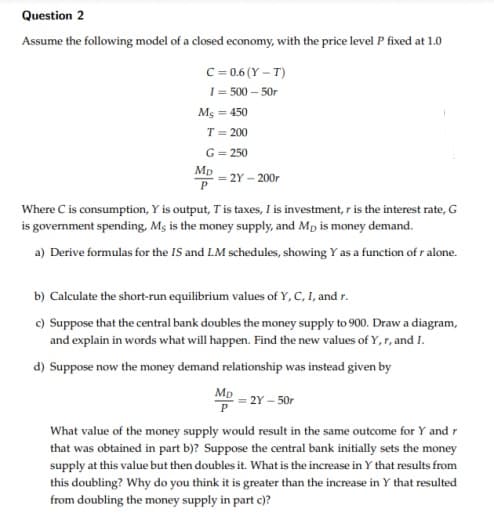 Question 2
Assume the following model of a closed economy, with the price level P fixed at 1.0
C = 0.6 (Y – T)
I= 500 – 50r
Ms = 450
T = 200
G= 250
Mp
= 2Y – 200r
Where C is consumption, Y is output, T is taxes, I is investment, ris the interest rate, G
is government spending, Mş is the money supply, and Mp is money demand.
a) Derive formulas for the IS and LM schedules, showing Y as a function of r alone.
b) Calculate the short-run equilibrium values of Y, C, I, and r.
c) Suppose that the central bank doubles the money supply to 900. Draw a diagram,
and explain in words what will happen. Find the new values of Y, r, and I.
d) Suppose now the money demand relationship was instead given by
Mp
2Y – 50r
P
What value of the money supply would result in the same outcome for Y and r
that was obtained in part b)? Suppose the central bank initially sets the money
supply at this value but then doubles it. What is the increase in Y that results from
this doubling? Why do you think it is greater than the increase in Y that resulted
from doubling the money supply in part c)?
