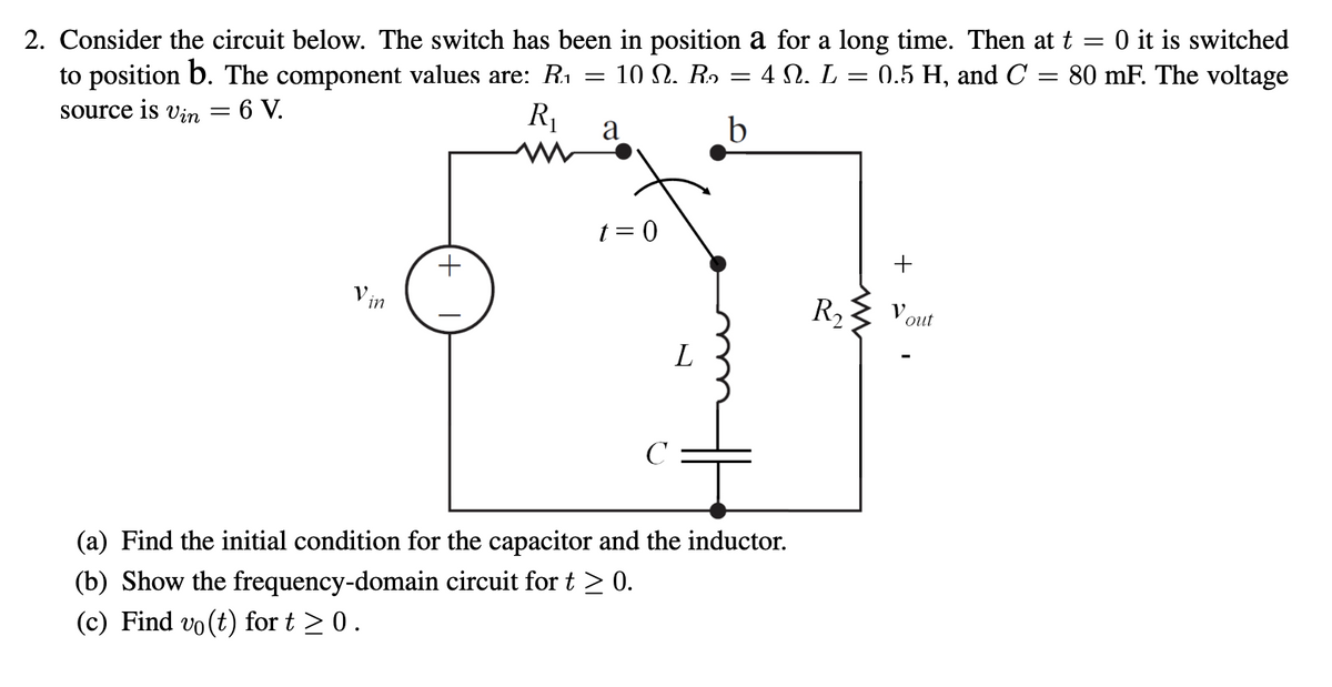 2. Consider the circuit below. The switch has been in position a for a long time. Then at t = 0 it is switched
to position b. The component values are: R.₁ 10 . R₂ = 4 N. L = 0.5 H, and C = 80 mF. The voltage
source is Vin = 6 V.
R₁
V.
In
+
=
a
t = 0
с
L
(a) Find the initial condition for the capacitor and the inductor.
(b) Show the frequency-domain circuit for t≥ 0.
(c) Find vo(t) for t≥ 0.
R₂
+
V out