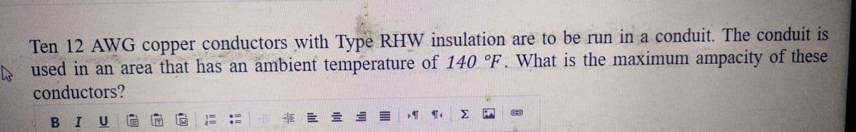 h
Ten 12 AWG copper conductors with Type RHW insulation are to be run in a conduit. The conduit is
used in an area that has an ambient temperature of 140 °F. What is the maximum ampacity of these
conductors?
BIU G
13:3
E
= = = =
Σ