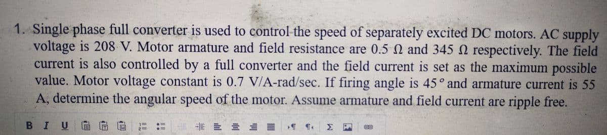 1. Single phase full converter is used to control the speed of separately excited DC motors. AC supply
voltage is 208 V. Motor armature and field resistance are 0.5 and 345 N respectively. The field
current is also controlled by a full converter and the field current is set as the maximum possible
value. Motor voltage constant is 0.7 V/A-rad/sec. If firing angle is 45° and armature current is 55
A, determine the angular speed of the motor. Assume armature and field current are ripple free.
BI UGG G#:
= = = = = T ¶+ Σ
63