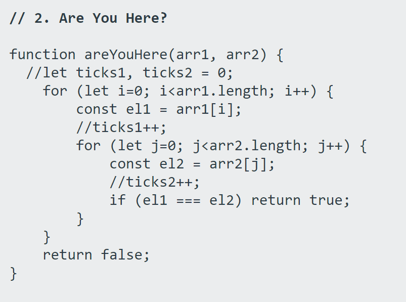 // 2. Are You Here?
function areYouHere(arr1, arr2) {
//let ticks1, ticks2
for (let i=0; i<arr1.length; i++) {
0;
const el1
arr1[i];
//ticks1++;
for (let j=0; j<arr2.length; j++) {
const el2
arr2[j];
//ticks2++;
if (el1
}
}
return false;
=== el2) return true;
}
