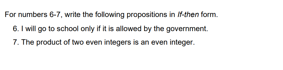 For numbers 6-7, write the following propositions in If-then form.
6. I will go to school only if it is allowed by the government.
7. The product of two even integers is an even integer.
