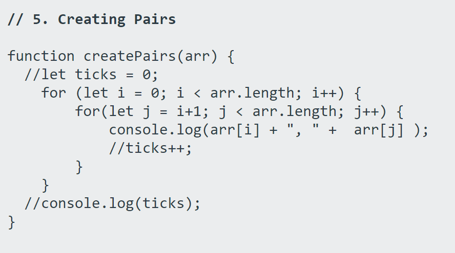 // 5. Creating Pairs
function createPairs(arr) {
//let ticks
0;
for (let i =
for(let j
%D
0; i < arr.length; i++) {
i+1; j < arr.length; j++) {
console.log(arr[i] + ", " + arr[j] );
%3D
//ticks++;
}
}
//console.log(ticks);
}
