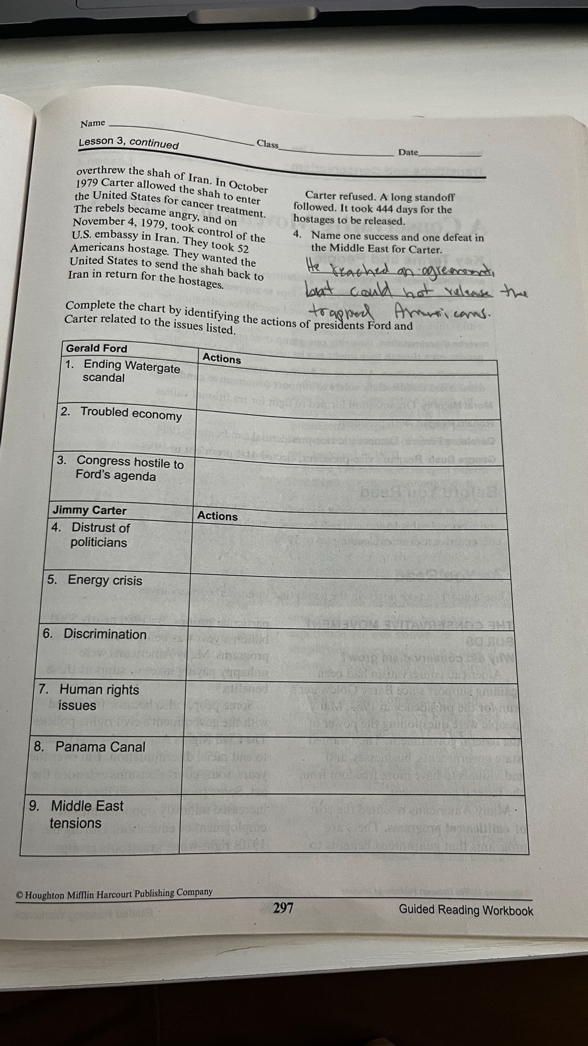 overthrew the shah of Iran. In October
1979 Carter allowed the shah to enter
the United States for cancer treatment.
November 4, 1979, took control of the
U.S. embassy in Iran. They took 52
United States to send the shah back to
The rebels became angry, and on
Iran in return for the hostages.
Complete the chart by identifying the actions of presidents Ford and
Name
Class
Lesson 3, continued
Date
Carter refused. A long standoff
followed. It took 444 days for the
hostages to be released.
4. Name one success and one defeat in
the Middle East for Carter.
Americans hostage. They wanted the
United States to send the shah back to
He Keached an ogremonti
bat could bot valease the
Yelense the
trapped A icams.
Carter related to the issues listed.
Gerald Ford
Actions
1. Ending Watergate
scandal
2. Troubled economy
oud agnos0
3. Congress hostile to
Ford's agenda
Jimmy Carter
Actions
4. Distrust of
politicians
5. Energy crisis
6. Discrimination
Mansigng
we
7. Human rights
issues
1019
8. Panama Canal
M.
9. Middle East
tensions
© Houghton MiMlin Harcourt Publishing Company
Guided Reading Workbook
297
