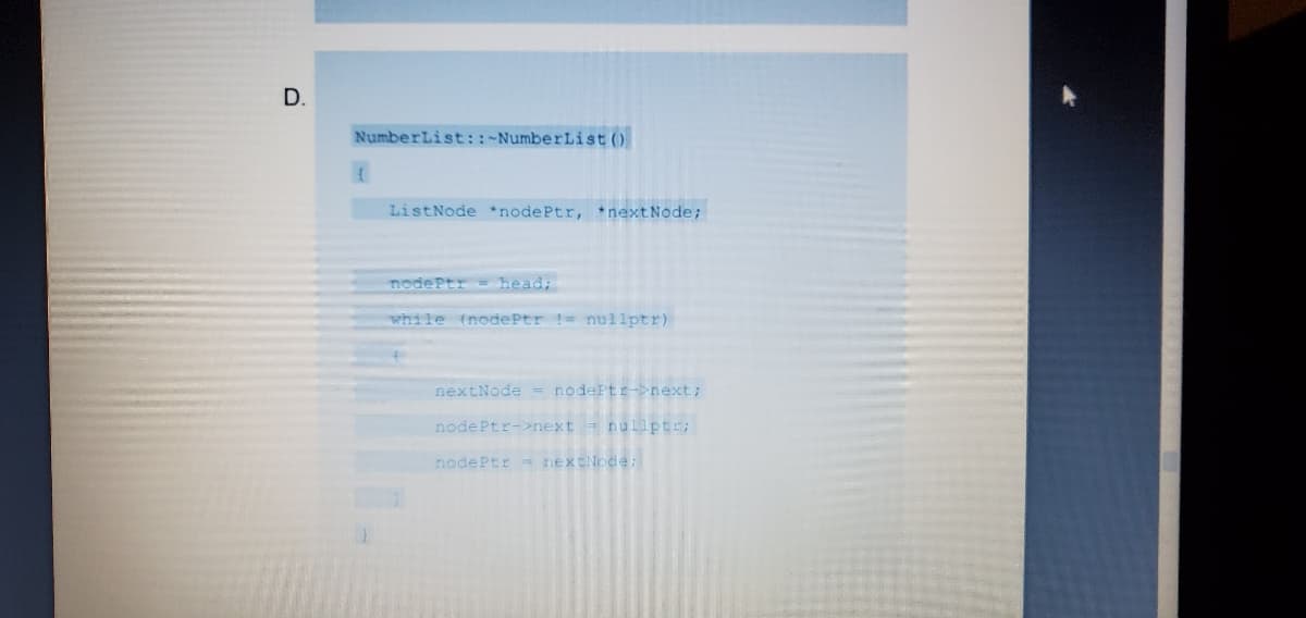 D.
NumberList::-NumberList ()
ListNode *nodePtr, nextNode;
nodePtr head;
while (nodePtr != nullptr)
nextNode = nodePtr->next;
nodePtr->next = nullptr;
nodePtr nextNode;
