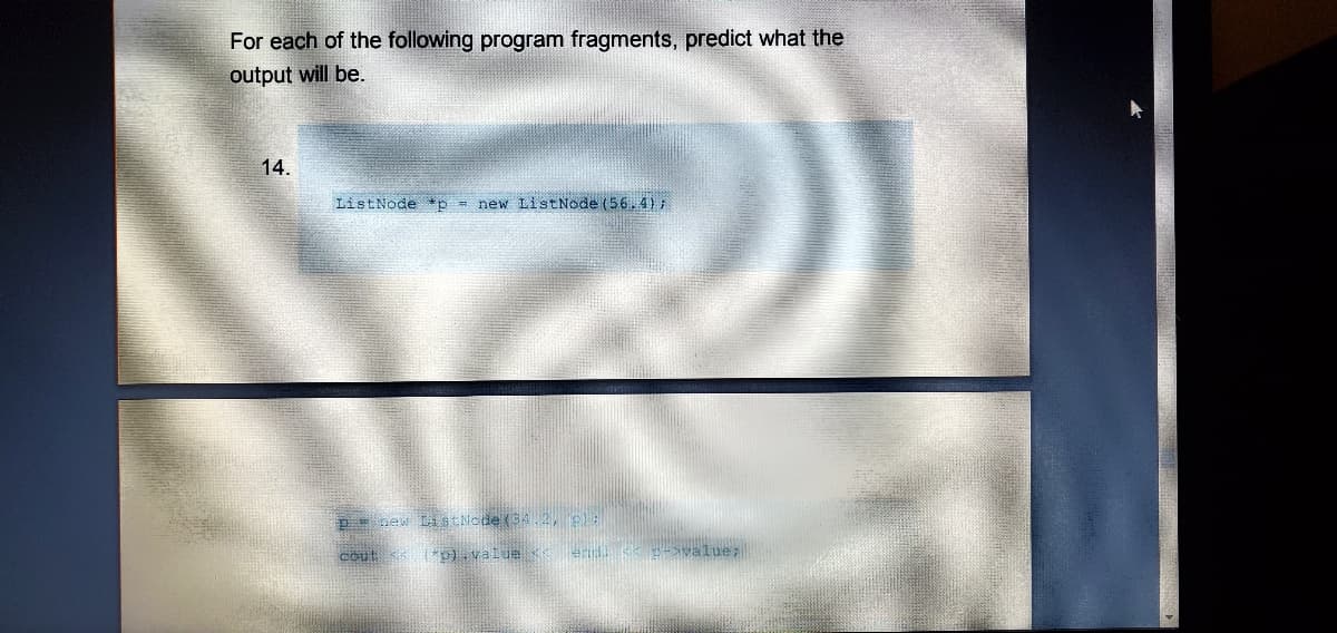 For each of the following program fragments, predict what the
output will be.
14.
ListNode *p = new ListNode (56. 4);
p new ListNode (34.2, pe
