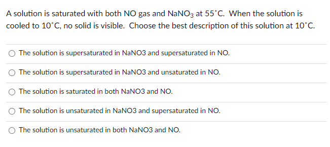 A solution is saturated with both NO gas and NaNO3 at 55°C. When the solution is
cooled to 10°C, no solid is visible. Choose the best description of this solution at 10°C.
The solution is supersaturated in NANO3 and supersaturated in NO.
O The solution is supersaturated in NANO3 and unsaturated in NO.
The solution is saturated in both NaNO3 and NO.
O The solution is unsaturated in NANO3 and supersaturated in NO.
O The solution is unsaturated in both NaNO3 and NO.
