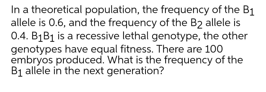 In a theoretical population, the frequency of the B1
allele is 0.6, and the frequency of the B2 allele is
0.4. B1B1 is a recessive lethal genotype, the other
genotypes have equal fitness. There are 100
embryos produced. What is the frequency of the
B1 allele in the next generation?
