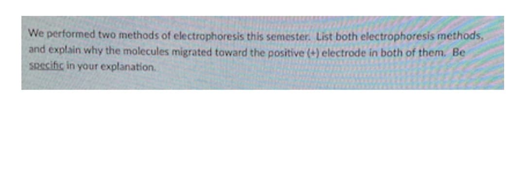 We performed two methods of electrophoresis this semester. List both electrophoresis methods,
and explain why the molecules migrated toward the positive (+) electrode in both of them. Be
Specific in your explanation.
