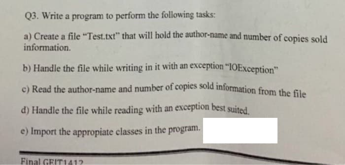 c) Read the author-name and number of copies sold information from the file
Q3. Write a program to perform the following tasks:
a) Create a file "Test.txt" that will hold the author-name and number of copies sold
information.
b) Handle the file while writing in it with an exception “IOException"
d) Handle the file while reading with an exception best suited
e) Import the appropiate classes in the program.
Final GEIT1412
