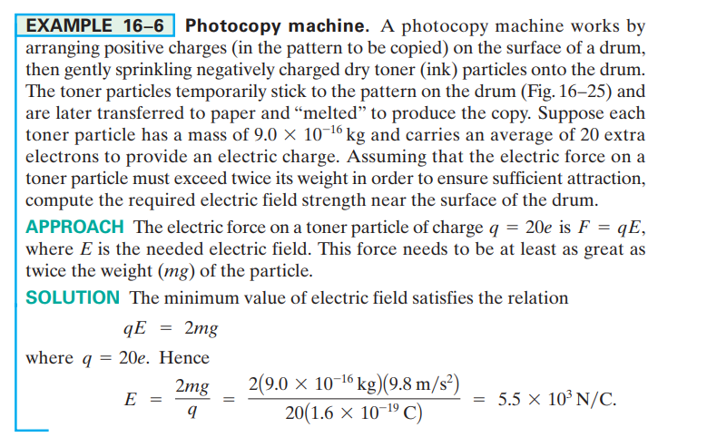 EXAMPLE 16–6 Photocopy machine. A photocopy machine works by
arranging positive charges (in the pattern to be copied) on the surface of a drum,
then gently sprinkling negatively charged dry toner (ink) particles onto the drum.
The toner particles temporarily stick to the pattern on the drum (Fig. 16–25) and
are later transferred to paper and “melted" to produce the copy. Suppose each
toner particle has a mass of 9.0 × 10-16 kg and carries an average of 20 extra
electrons to provide an electric charge. Assuming that the electric force on a
toner particle must exceed twice its weight in order to ensure sufficient attraction,
compute the required electric field strength near the surface of the drum.
APPROACH The electric force on a toner particle of charge q = 20e is F = qE,
where E is the needed electric field. This force needs to be at least as great as
twice the weight (mg) of the particle.
SOLUTION The minimum value of electric field satisfies the relation
qE = 2mg
where q = 20e. Hence
2(9.0 × 10-16 kg)(9.8 m/s²)
20(1.6 x 10-19 C)
2mg
E =
= 5.5 × 10³ N/C.
