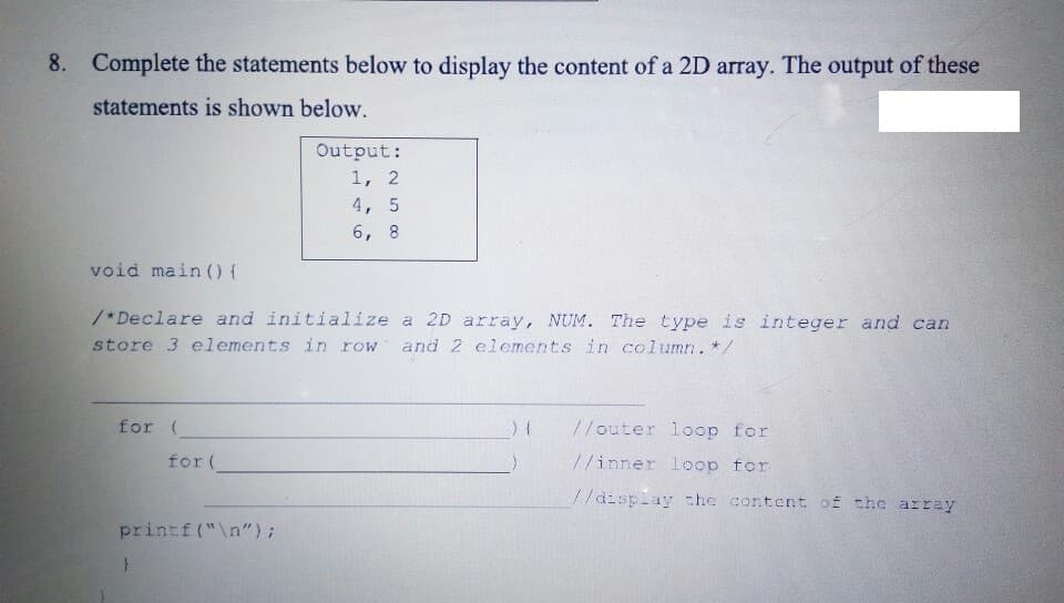 8. Complete the statements below to display the content of a 2D array. The output of these
statements is shown below.
Output:
1, 2
4, 5
6, 8
void main () {
/*Declare and initialize a 2D array, NUM. The type is integer and can
store 3 elements in row
and 2 elements in column. */
for (
//outer loop for
for (
//inner loop for
//display the content of the array
printf("\n");
