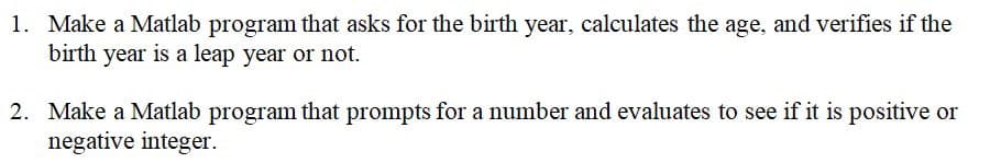 1. Make a Matlab program that asks for the birth year, calculates the age, and verifies if the
birth year is a leap year or not.
2. Make a Matlab program that prompts for a number and evaluates to see if it is positive or
negative integer.