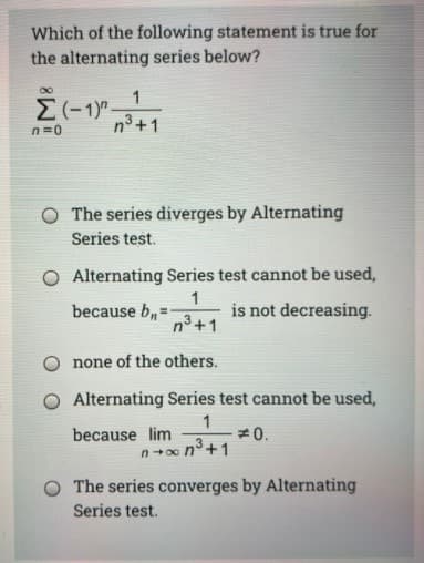 Which of the following statement is true for
the alternating series below?
n=0
n3 +1
O The series diverges by Alternating
Series test.
O Alternating Series test cannot be used,
because b,=
1
is not decreasing.
n³ +1
none of the others.
O Alternating Series test cannot be used,
1
#0.
n+0o n°+1
because lim
The series converges by Alternating
Series test.
