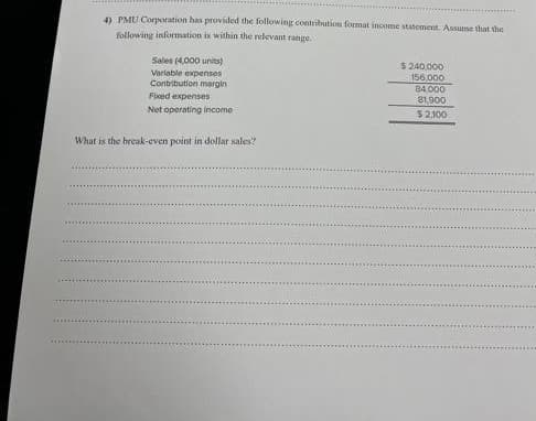 4) PMU Corporation has provided the following contribution format income statement. Assume that the
following information is within the relevant range.
Sales (4,000 units)
Variable expenses
Contribution margin
Fixed expenses
Net operating income
What is the break-even point in dollar sales?
$ 240,000
156.000
84,000
81,900
$2,100