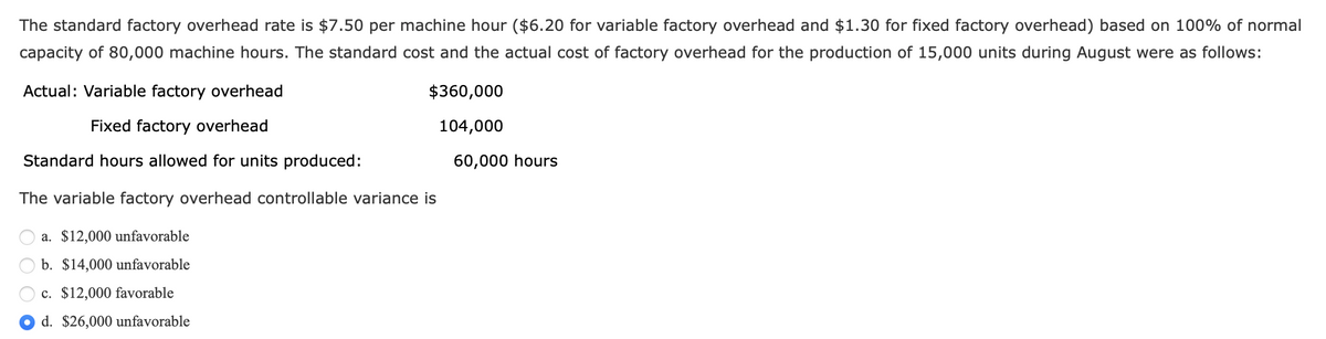 The standard factory overhead rate is $7.50 per machine hour ($6.20 for variable factory overhead and $1.30 for fixed factory overhead) based on 100% of normal
capacity of 80,000 machine hours. The standard cost and the actual cost of factory overhead for the production of 15,000 units during August were as follows:
Actual: Variable factory overhead
Fixed factory overhead
Standard hours allowed for units produced:
The variable factory overhead controllable variance is
a. $12,000 unfavorable
b. $14,000 unfavorable
c. $12,000 favorable
d. $26,000 unfavorable
$360,000
104,000
60,000 hours